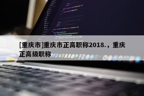 [重慶市]重慶市正高職稱(chēng)2018.，重慶正高級(jí)職稱(chēng)
