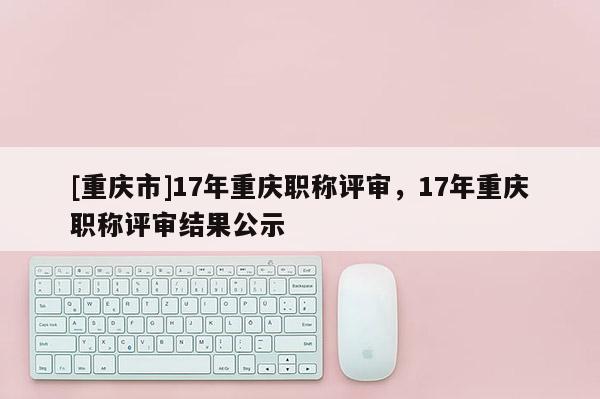 [重慶市]17年重慶職稱評審，17年重慶職稱評審結(jié)果公示