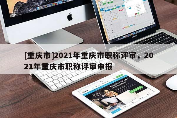 [重慶市]2021年重慶市職稱評審，2021年重慶市職稱評審申報