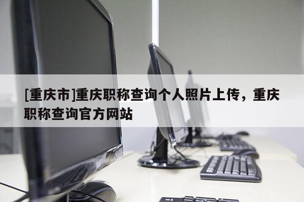 [重慶市]重慶職稱查詢個(gè)人照片上傳，重慶職稱查詢官方網(wǎng)站