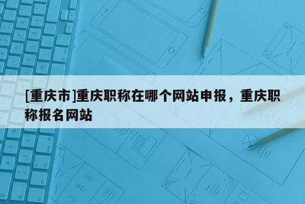 [重慶市]重慶職稱在哪個網站申報，重慶職稱報名網站