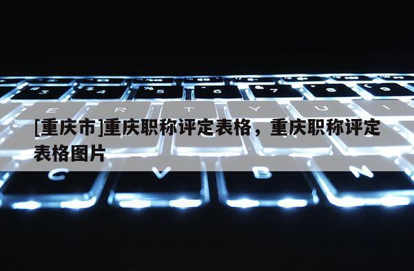 [重慶市]重慶職稱評定表格，重慶職稱評定表格圖片