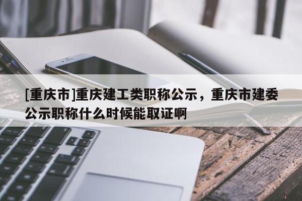 [重慶市]重慶建工類職稱公示，重慶市建委公示職稱什么時(shí)候能取證啊