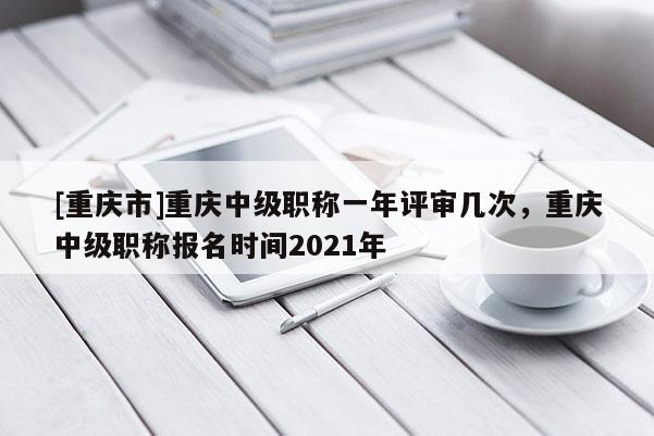 [重慶市]重慶中級職稱一年評審幾次，重慶中級職稱報(bào)名時(shí)間2021年