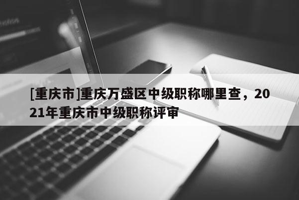 [重慶市]重慶萬盛區(qū)中級職稱哪里查，2021年重慶市中級職稱評審