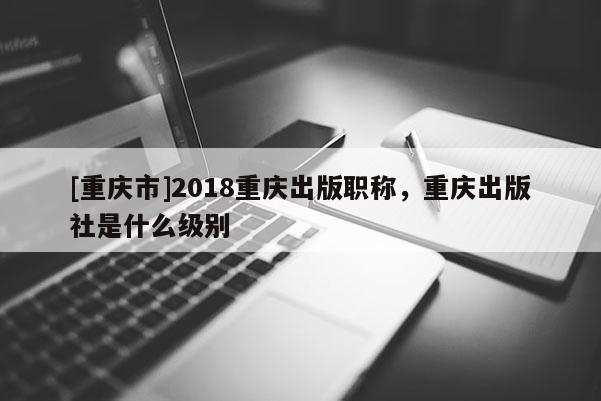 [重慶市]2018重慶出版職稱，重慶出版社是什么級別
