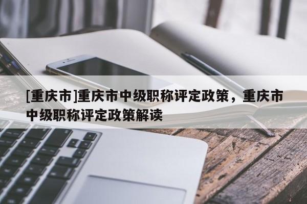 [重慶市]重慶市中級職稱評定政策，重慶市中級職稱評定政策解讀