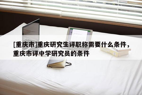 [重慶市]重慶研究生評(píng)職稱需要什么條件，重慶市評(píng)中學(xué)研究員的條件