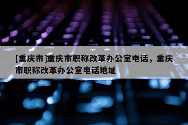 [重慶市]重慶市職稱改革辦公室電話，重慶市職稱改革辦公室電話地址