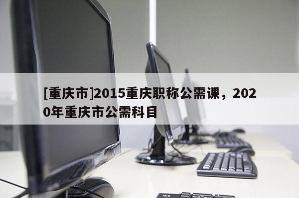 [重慶市]2015重慶職稱公需課，2020年重慶市公需科目