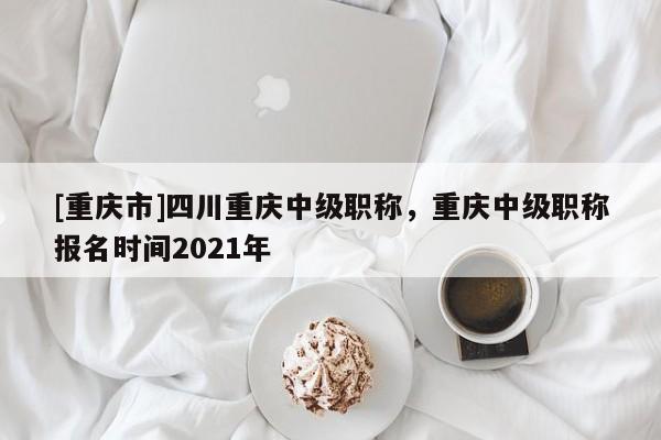 [重慶市]四川重慶中級(jí)職稱，重慶中級(jí)職稱報(bào)名時(shí)間2021年