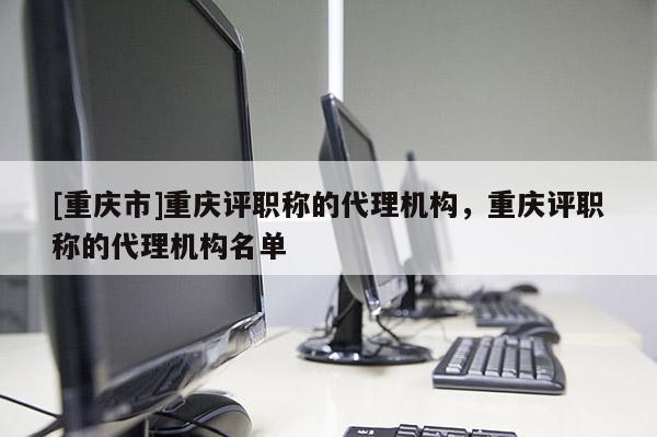 [重慶市]重慶評(píng)職稱的代理機(jī)構(gòu)，重慶評(píng)職稱的代理機(jī)構(gòu)名單