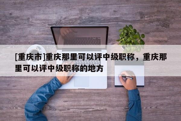 [重慶市]重慶那里可以評中級職稱，重慶那里可以評中級職稱的地方
