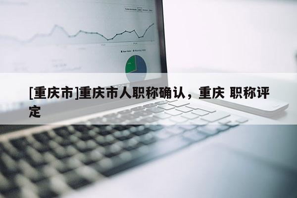 [重慶市]重慶市人職稱確認(rèn)，重慶 職稱評定