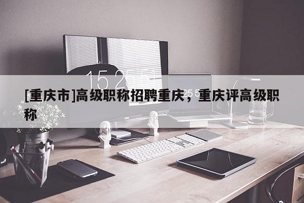 [重慶市]高級(jí)職稱招聘重慶，重慶評(píng)高級(jí)職稱