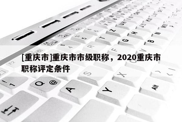 [重慶市]重慶市市級職稱，2020重慶市職稱評定條件