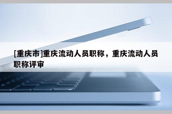 [重慶市]重慶流動(dòng)人員職稱，重慶流動(dòng)人員職稱評(píng)審