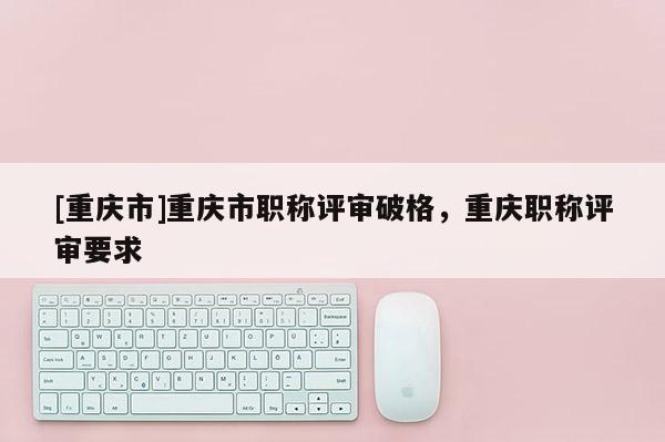 [重慶市]重慶市職稱評(píng)審破格，重慶職稱評(píng)審要求