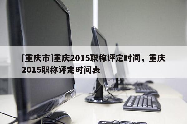 [重慶市]重慶2015職稱評定時間，重慶2015職稱評定時間表