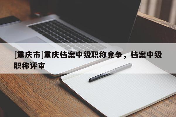 [重慶市]重慶檔案中級(jí)職稱競(jìng)爭(zhēng)，檔案中級(jí)職稱評(píng)審