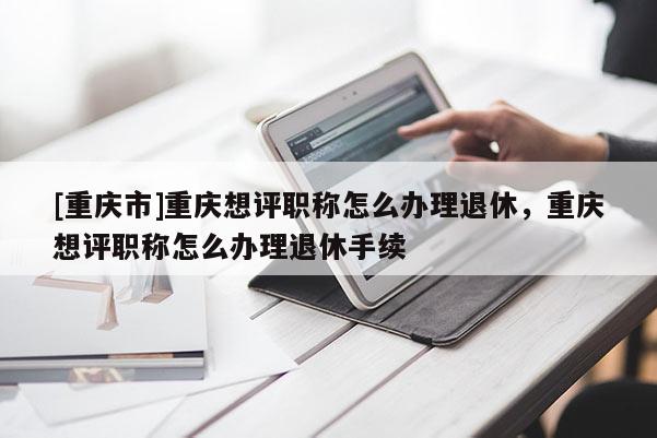 [重慶市]重慶想評(píng)職稱(chēng)怎么辦理退休，重慶想評(píng)職稱(chēng)怎么辦理退休手續(xù)