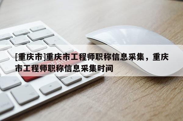 [重慶市]重慶市工程師職稱信息采集，重慶市工程師職稱信息采集時(shí)間
