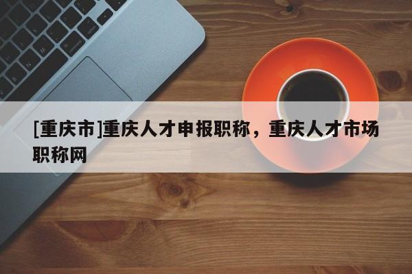 [重慶市]重慶人才申報職稱，重慶人才市場職稱網(wǎng)