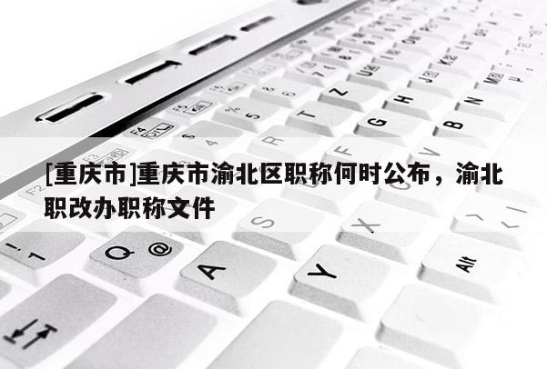 [重慶市]重慶市渝北區(qū)職稱何時公布，渝北職改辦職稱文件