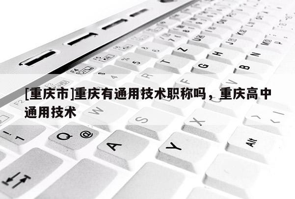 [重慶市]重慶有通用技術(shù)職稱嗎，重慶高中通用技術(shù)
