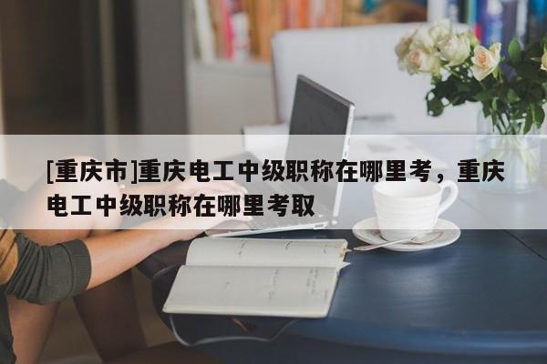 [重慶市]重慶電工中級職稱在哪里考，重慶電工中級職稱在哪里考取