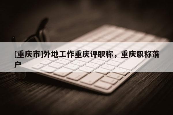 [重慶市]外地工作重慶評(píng)職稱，重慶職稱落戶
