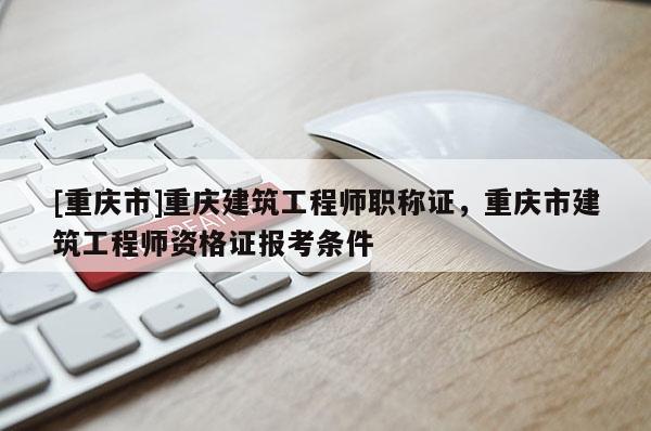[重慶市]重慶建筑工程師職稱證，重慶市建筑工程師資格證報考條件