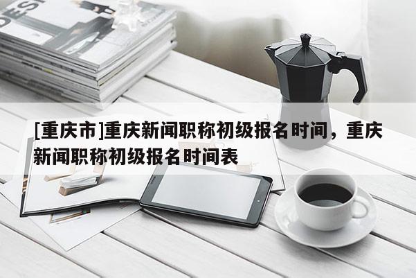 [重慶市]重慶新聞職稱初級(jí)報(bào)名時(shí)間，重慶新聞職稱初級(jí)報(bào)名時(shí)間表