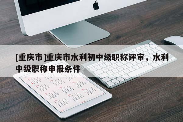 [重慶市]重慶市水利初中級職稱評審，水利中級職稱申報條件