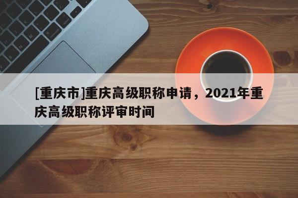 [重慶市]重慶高級職稱申請，2021年重慶高級職稱評審時間