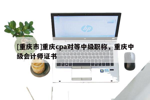 [重慶市]重慶cpa對(duì)等中級(jí)職稱，重慶中級(jí)會(huì)計(jì)師證書