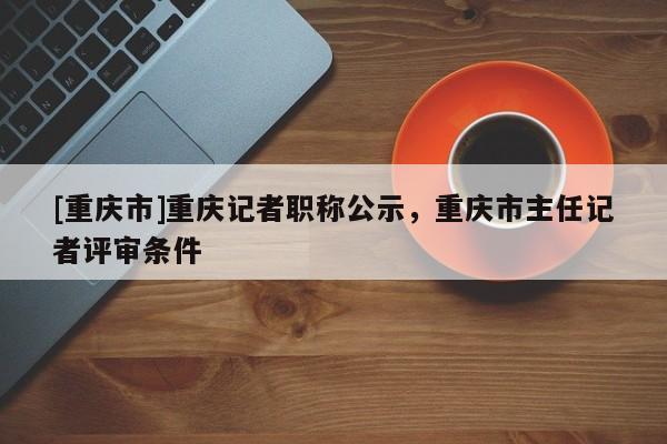 [重慶市]重慶記者職稱公示，重慶市主任記者評審條件
