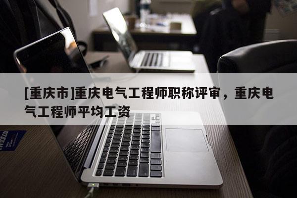 [重慶市]重慶電氣工程師職稱評審，重慶電氣工程師平均工資