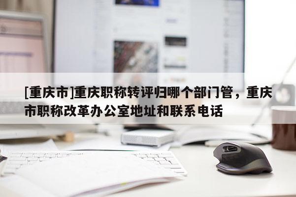 [重慶市]重慶職稱轉(zhuǎn)評歸哪個部門管，重慶市職稱改革辦公室地址和聯(lián)系電話