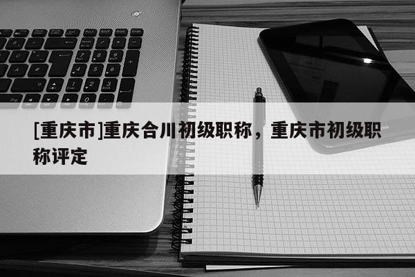 [重慶市]重慶合川初級職稱，重慶市初級職稱評定
