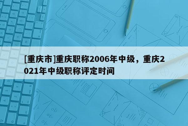[重慶市]重慶職稱2006年中級(jí)，重慶2021年中級(jí)職稱評(píng)定時(shí)間
