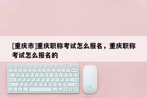 [重慶市]重慶職稱考試怎么報名，重慶職稱考試怎么報名的