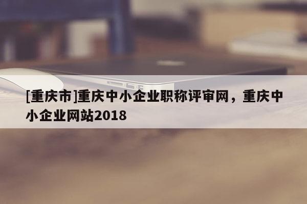 [重慶市]重慶中小企業(yè)職稱評(píng)審網(wǎng)，重慶中小企業(yè)網(wǎng)站2018