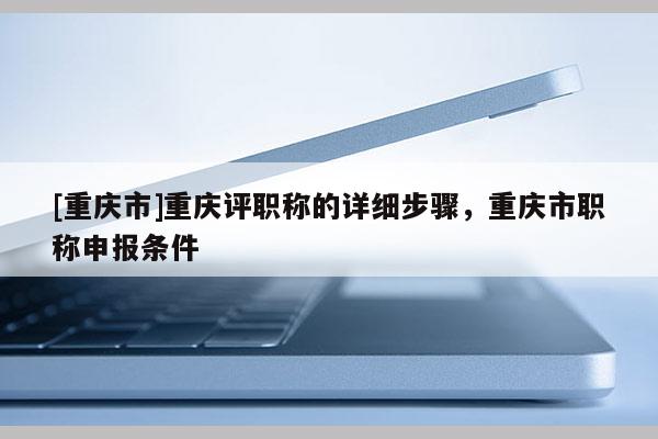 [重慶市]重慶評(píng)職稱的詳細(xì)步驟，重慶市職稱申報(bào)條件