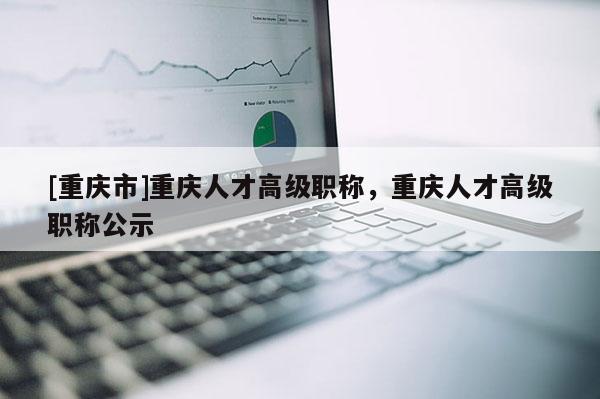 [重慶市]重慶人才高級(jí)職稱(chēng)，重慶人才高級(jí)職稱(chēng)公示