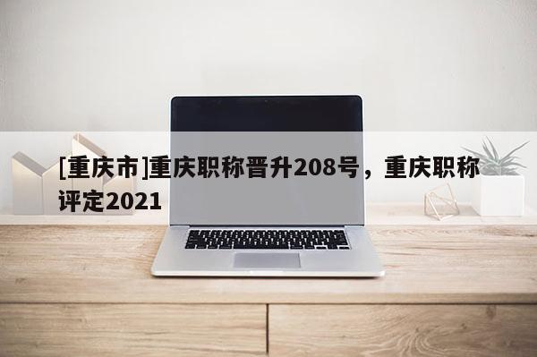 [重慶市]重慶職稱晉升208號，重慶職稱評定2021