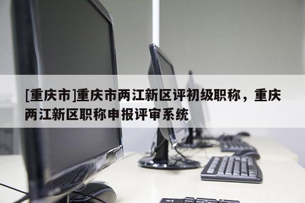 [重慶市]重慶市兩江新區(qū)評初級職稱，重慶兩江新區(qū)職稱申報評審系統(tǒng)