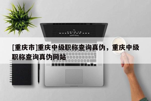[重慶市]重慶中級職稱查詢真?zhèn)?，重慶中級職稱查詢真?zhèn)尉W站