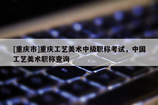 [重慶市]重慶工藝美術(shù)中級(jí)職稱考試，中國(guó)工藝美術(shù)職稱查詢
