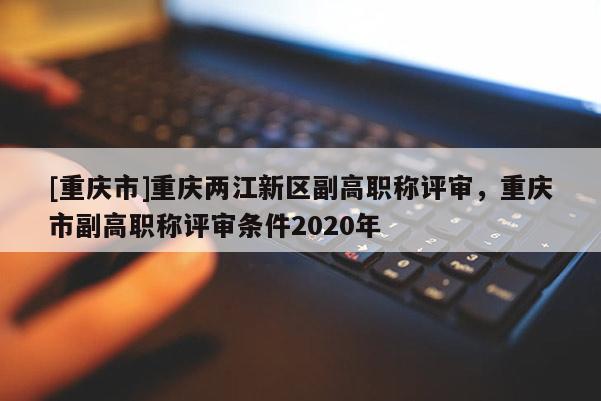 [重慶市]重慶兩江新區(qū)副高職稱評(píng)審，重慶市副高職稱評(píng)審條件2020年